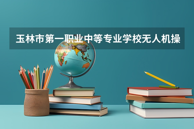 玉林市第一职业中等专业学校无人机操控与维护要学几门课程 专业能力要求是什么