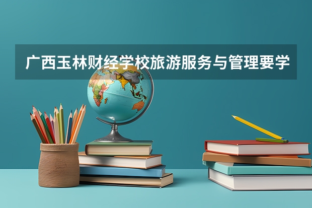 广西玉林财经学校旅游服务与管理要学几门课程 专业能力要求是什么