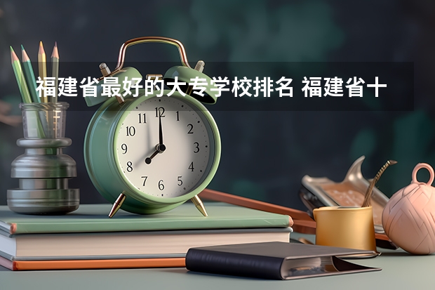 福建省最好的大专学校排名 福建省十大大专学校