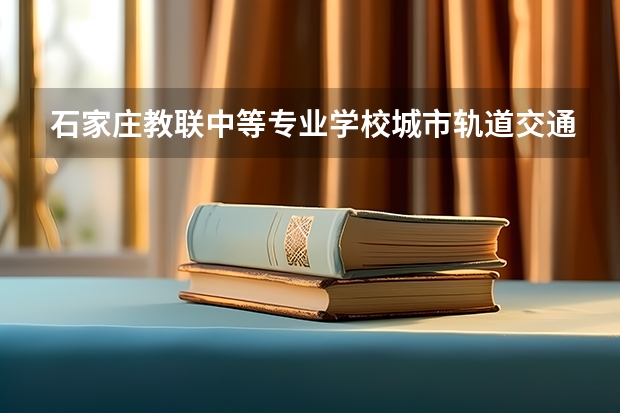 石家庄教联中等专业学校城市轨道交通运营服务要学几门课程 专业能力要求是什么