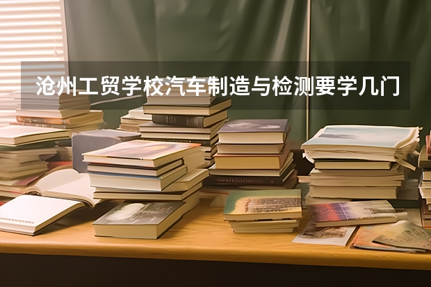 沧州工贸学校汽车制造与检测要学几门课程 专业能力要求是什么