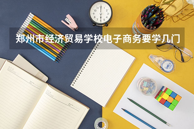 郑州市经济贸易学校电子商务要学几门课程 专业能力要求是什么