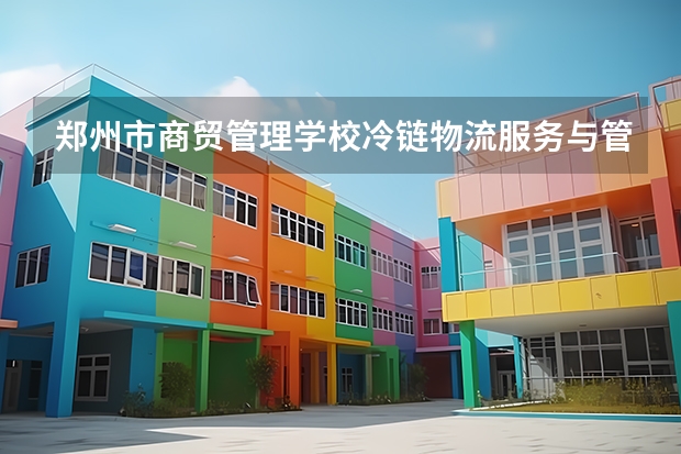 郑州市商贸管理学校冷链物流服务与管理要学几门课程 专业能力要求是什么