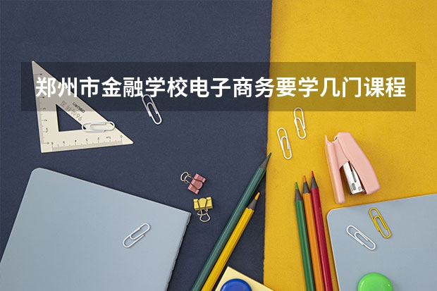 郑州市金融学校电子商务要学几门课程 专业能力要求是什么