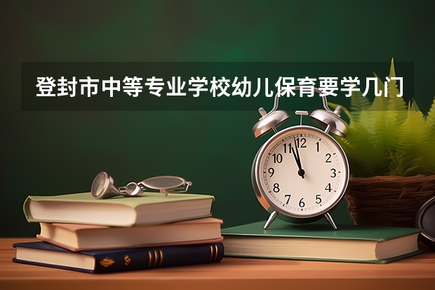 登封市中等专业学校幼儿保育要学几门课程 专业能力要求是什么