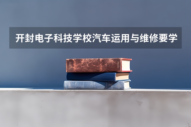 开封电子科技学校汽车运用与维修要学几门课程 专业能力要求是什么