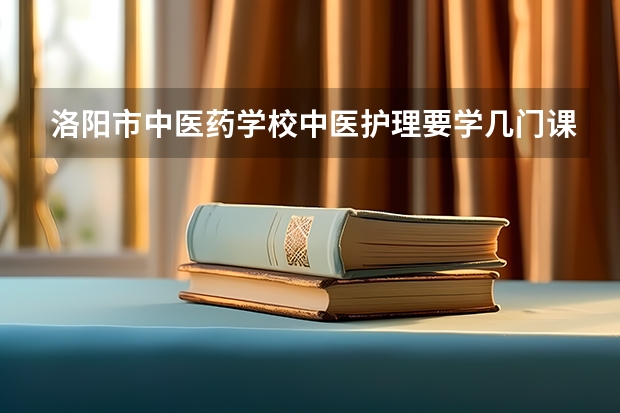 洛阳市中医药学校中医护理要学几门课程 专业能力要求是什么