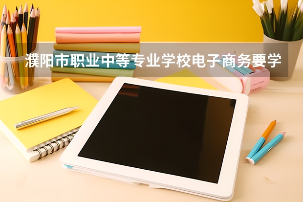 濮阳市职业中等专业学校电子商务要学几门课程 专业能力要求是什么