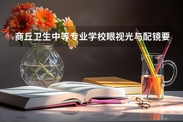 商丘卫生中等专业学校眼视光与配镜要学几门课程 专业能力要求是什么