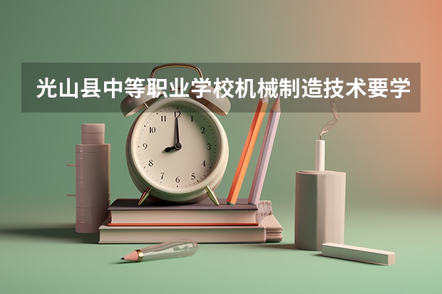 光山县中等职业学校机械制造技术要学几门课程 专业能力要求是什么