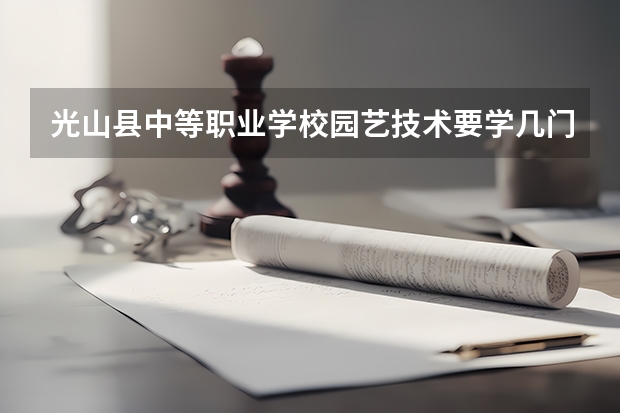 光山县中等职业学校园艺技术要学几门课程 专业能力要求是什么