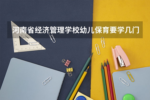 河南省经济管理学校幼儿保育要学几门课程 专业能力要求是什么