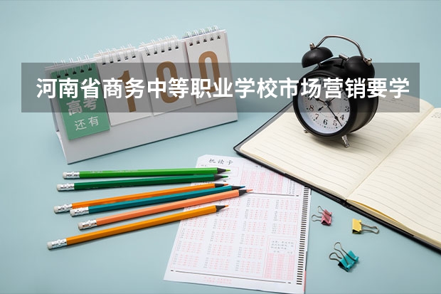 河南省商务中等职业学校市场营销要学几门课程 专业能力要求是什么