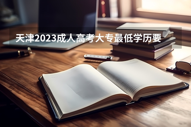 天津2023成人高考大专最低学历要求 报名需要什么条件？