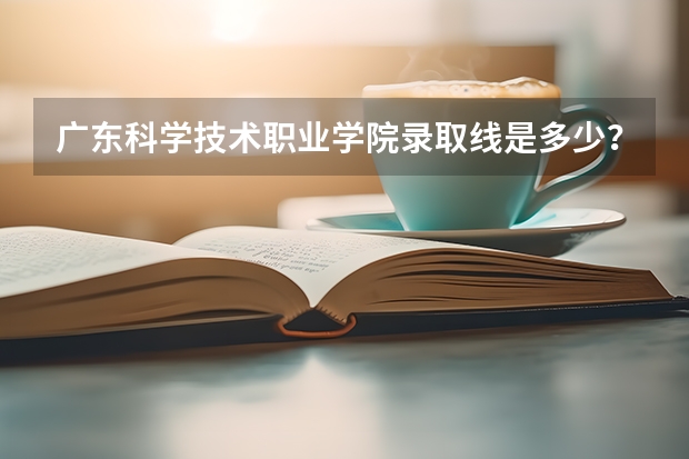 广东科学技术职业学院录取线是多少？