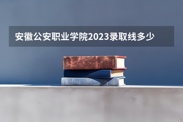 安徽公安职业学院2023录取线多少