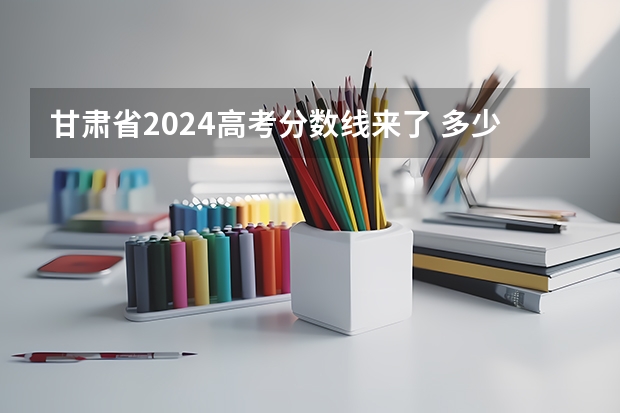 甘肃省2024高考分数线来了 多少分能上一本