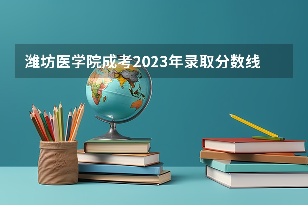 潍坊医学院成考2023年录取分数线是多少