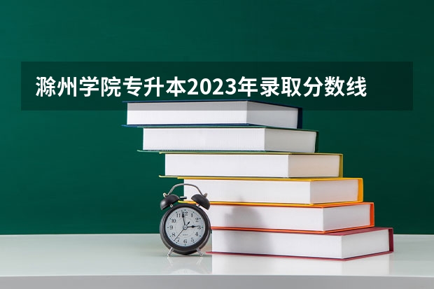 滁州学院专升本2023年录取分数线（滁州学院成考录取分数线）