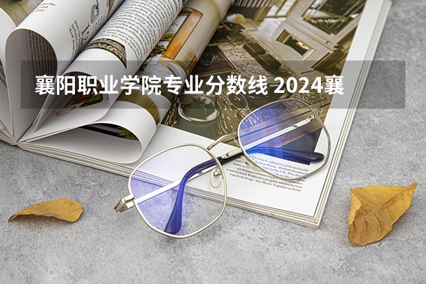 襄阳职业学院专业分数线 2024襄阳职业技术学院各专业录取分数线