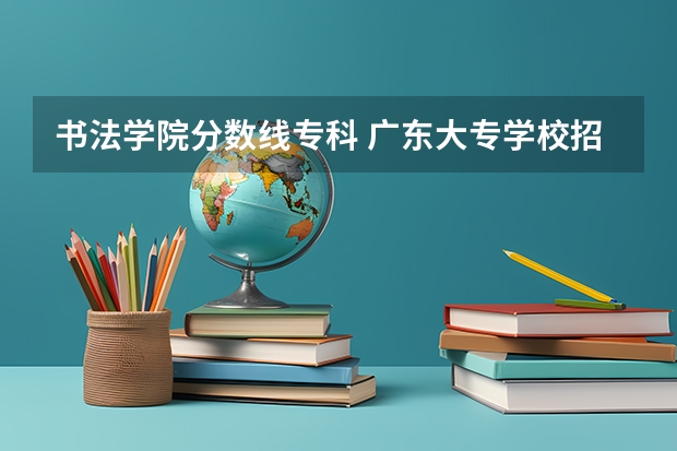 书法学院分数线专科 广东大专学校招生分数线