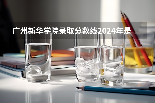 广州新华学院录取分数线2024年是多少分(附各省录取最低分)