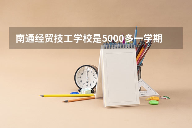 南通经贸技工学校是5000多一学期吗