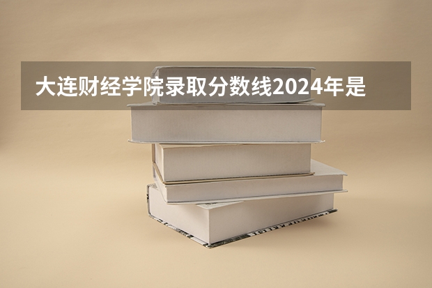 大连财经学院录取分数线2024年是多少分(附各省录取最低分)