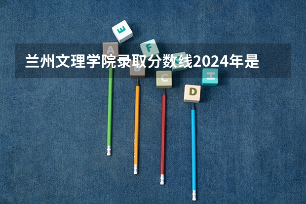 兰州文理学院录取分数线2024年是多少分(附各省录取最低分)