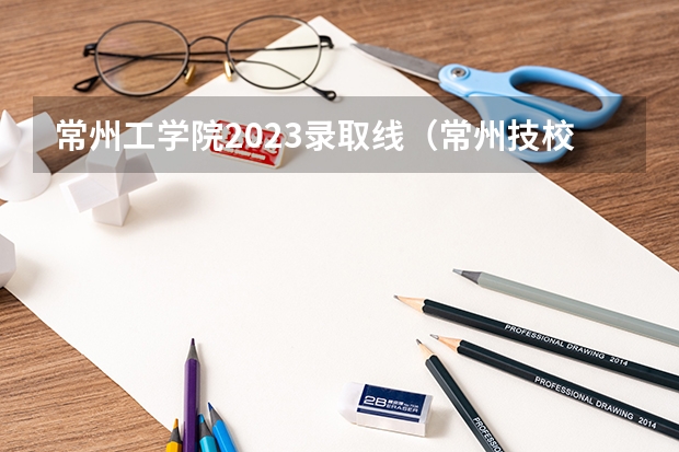 常州工学院2023录取线（常州技校录取分数线2023）