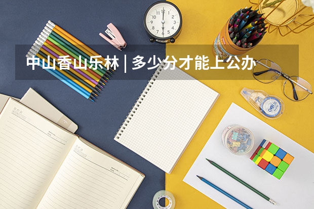 中山香山乐林 | 多少分才能上公办大学院校？广东“3+证书高职高考”考试介绍及各分数段院校汇总！