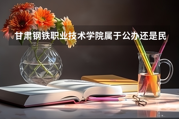 甘肃钢铁职业技术学院属于公办还是民办学校 甘肃钢铁职业技术学院全国排名多少