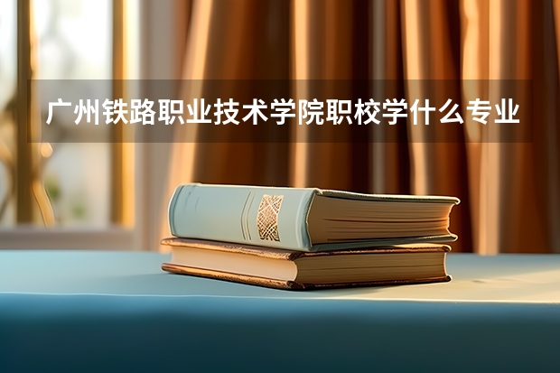 广州铁路职业技术学院职校学什么专业有前途 广州铁路职业技术学院专业就业前景