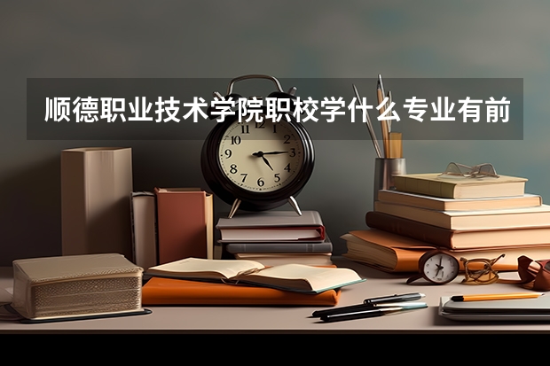 顺德职业技术学院职校学什么专业有前途 顺德职业技术学院专业就业前景