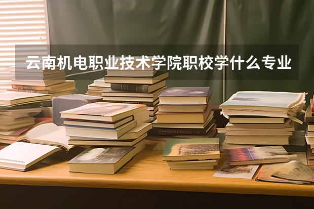 云南机电职业技术学院职校学什么专业有前途 云南机电职业技术学院专业就业前景