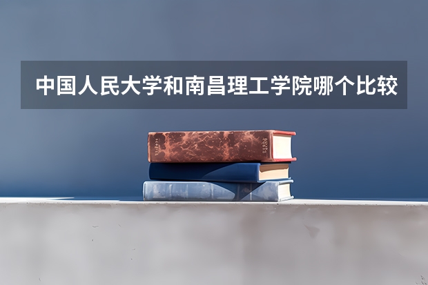 中国人民大学和南昌理工学院哪个比较好 历年录取分数线对比