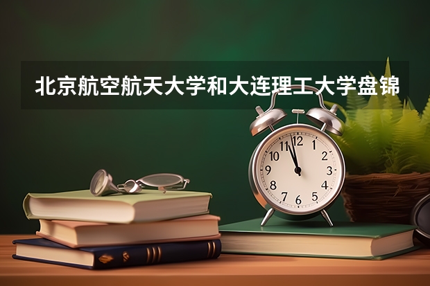 北京航空航天大学和大连理工大学盘锦校区哪个比较好 历年录取分数线对比