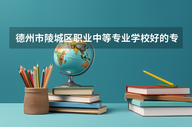 德州市陵城区职业中等专业学校好的专业有哪些 德州市陵城区职业中等专业学校每个专业招生情况