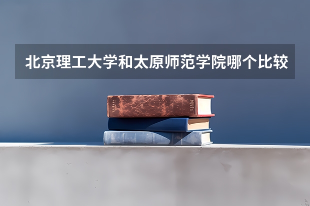 北京理工大学和太原师范学院哪个比较好 历年录取分数线对比