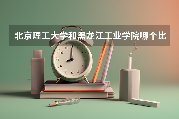 北京理工大学和黑龙江工业学院哪个比较好 历年录取分数线对比