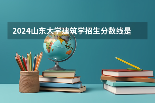 2024山东大学建筑学招生分数线是多少 山东大学建筑学专业历年分数线总汇