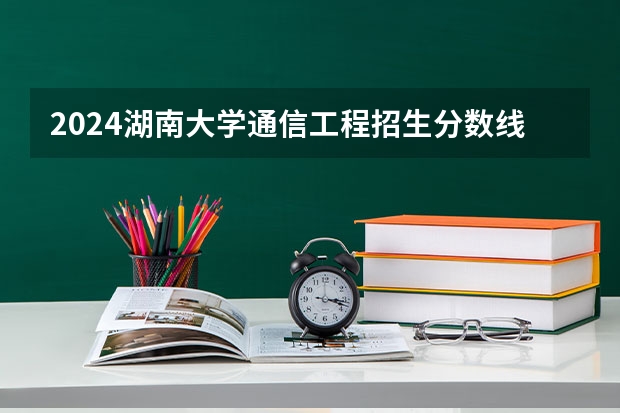 2024湖南大学通信工程招生分数线是多少 湖南大学通信工程专业历年分数线总汇