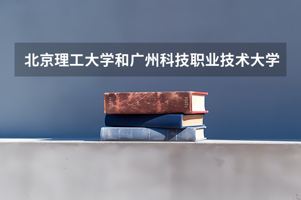 北京理工大学和广州科技职业技术大学哪个比较好 历年录取分数线对比