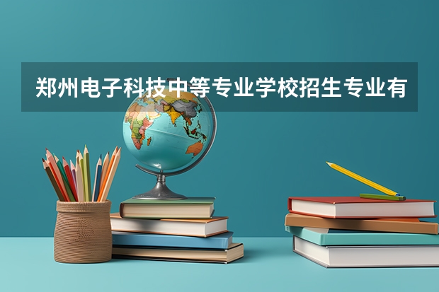 郑州电子科技中等专业学校招生专业有哪些 郑州电子科技中等专业学校热门专业招多少人