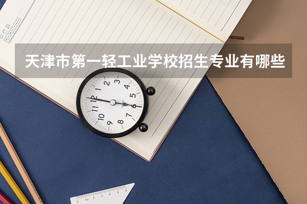 天津市第一轻工业学校招生专业有哪些 天津市第一轻工业学校热门专业招多少人