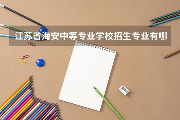 江苏省海安中等专业学校招生专业有哪些 江苏省海安中等专业学校热门专业招多少人