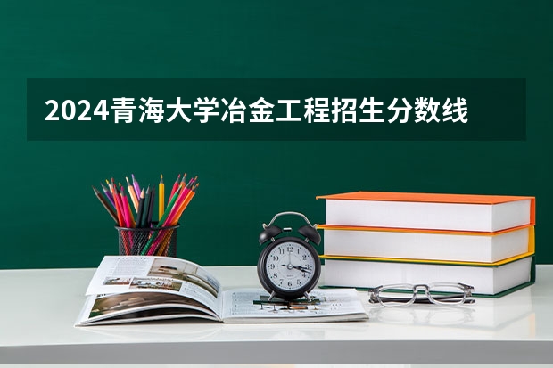 2024青海大学冶金工程招生分数线是多少 青海大学冶金工程专业历年分数线总汇