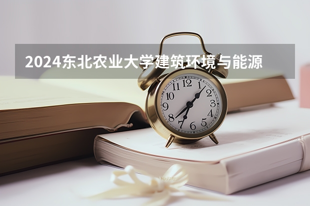 2024东北农业大学建筑环境与能源应用工程招生分数线是多少 东北农业大学建筑环境与能源应用工程专业历年分数线总汇