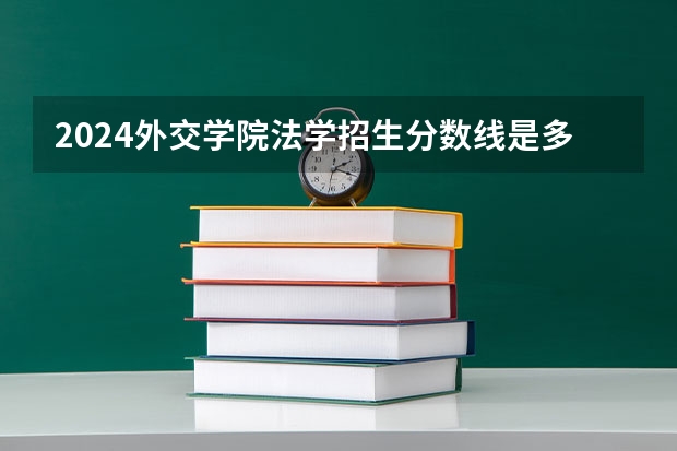 2024外交学院法学招生分数线是多少 外交学院法学专业历年分数线总汇