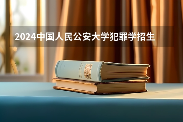 2024中国人民公安大学犯罪学招生分数线是多少 中国人民公安大学犯罪学专业历年分数线总汇